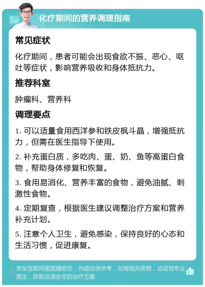 化疗期间的营养调理指南 常见症状 化疗期间，患者可能会出现食欲不振、恶心、呕吐等症状，影响营养吸收和身体抵抗力。 推荐科室 肿瘤科、营养科 调理要点 1. 可以适量食用西洋参和铁皮枫斗晶，增强抵抗力，但需在医生指导下使用。 2. 补充蛋白质，多吃肉、蛋、奶、鱼等高蛋白食物，帮助身体修复和恢复。 3. 食用易消化、营养丰富的食物，避免油腻、刺激性食物。 4. 定期复查，根据医生建议调整治疗方案和营养补充计划。 5. 注意个人卫生，避免感染，保持良好的心态和生活习惯，促进康复。