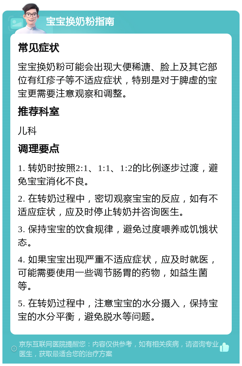 宝宝换奶粉指南 常见症状 宝宝换奶粉可能会出现大便稀溏、脸上及其它部位有红疹子等不适应症状，特别是对于脾虚的宝宝更需要注意观察和调整。 推荐科室 儿科 调理要点 1. 转奶时按照2:1、1:1、1:2的比例逐步过渡，避免宝宝消化不良。 2. 在转奶过程中，密切观察宝宝的反应，如有不适应症状，应及时停止转奶并咨询医生。 3. 保持宝宝的饮食规律，避免过度喂养或饥饿状态。 4. 如果宝宝出现严重不适应症状，应及时就医，可能需要使用一些调节肠胃的药物，如益生菌等。 5. 在转奶过程中，注意宝宝的水分摄入，保持宝宝的水分平衡，避免脱水等问题。