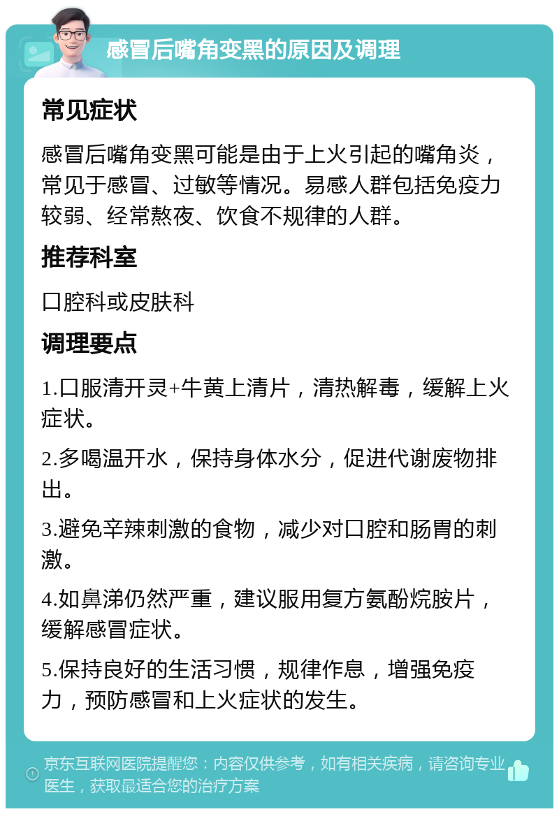 感冒后嘴角变黑的原因及调理 常见症状 感冒后嘴角变黑可能是由于上火引起的嘴角炎，常见于感冒、过敏等情况。易感人群包括免疫力较弱、经常熬夜、饮食不规律的人群。 推荐科室 口腔科或皮肤科 调理要点 1.口服清开灵+牛黄上清片，清热解毒，缓解上火症状。 2.多喝温开水，保持身体水分，促进代谢废物排出。 3.避免辛辣刺激的食物，减少对口腔和肠胃的刺激。 4.如鼻涕仍然严重，建议服用复方氨酚烷胺片，缓解感冒症状。 5.保持良好的生活习惯，规律作息，增强免疫力，预防感冒和上火症状的发生。