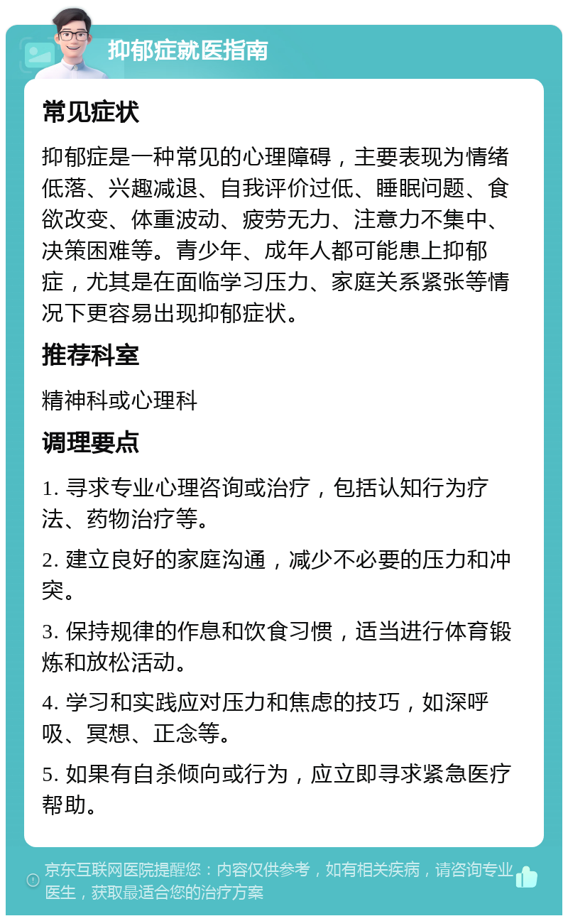 抑郁症就医指南 常见症状 抑郁症是一种常见的心理障碍，主要表现为情绪低落、兴趣减退、自我评价过低、睡眠问题、食欲改变、体重波动、疲劳无力、注意力不集中、决策困难等。青少年、成年人都可能患上抑郁症，尤其是在面临学习压力、家庭关系紧张等情况下更容易出现抑郁症状。 推荐科室 精神科或心理科 调理要点 1. 寻求专业心理咨询或治疗，包括认知行为疗法、药物治疗等。 2. 建立良好的家庭沟通，减少不必要的压力和冲突。 3. 保持规律的作息和饮食习惯，适当进行体育锻炼和放松活动。 4. 学习和实践应对压力和焦虑的技巧，如深呼吸、冥想、正念等。 5. 如果有自杀倾向或行为，应立即寻求紧急医疗帮助。