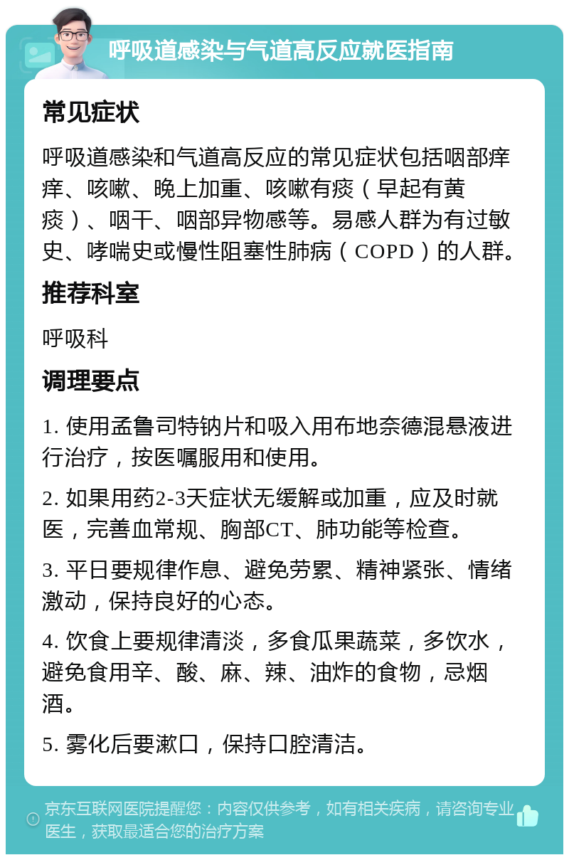 呼吸道感染与气道高反应就医指南 常见症状 呼吸道感染和气道高反应的常见症状包括咽部痒痒、咳嗽、晚上加重、咳嗽有痰（早起有黄痰）、咽干、咽部异物感等。易感人群为有过敏史、哮喘史或慢性阻塞性肺病（COPD）的人群。 推荐科室 呼吸科 调理要点 1. 使用孟鲁司特钠片和吸入用布地奈德混悬液进行治疗，按医嘱服用和使用。 2. 如果用药2-3天症状无缓解或加重，应及时就医，完善血常规、胸部CT、肺功能等检查。 3. 平日要规律作息、避免劳累、精神紧张、情绪激动，保持良好的心态。 4. 饮食上要规律清淡，多食瓜果蔬菜，多饮水，避免食用辛、酸、麻、辣、油炸的食物，忌烟酒。 5. 雾化后要漱口，保持口腔清洁。