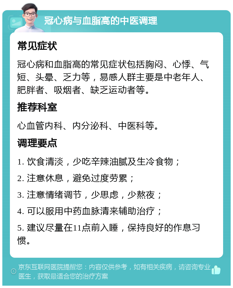 冠心病与血脂高的中医调理 常见症状 冠心病和血脂高的常见症状包括胸闷、心悸、气短、头晕、乏力等，易感人群主要是中老年人、肥胖者、吸烟者、缺乏运动者等。 推荐科室 心血管内科、内分泌科、中医科等。 调理要点 1. 饮食清淡，少吃辛辣油腻及生冷食物； 2. 注意休息，避免过度劳累； 3. 注意情绪调节，少思虑，少熬夜； 4. 可以服用中药血脉清来辅助治疗； 5. 建议尽量在11点前入睡，保持良好的作息习惯。