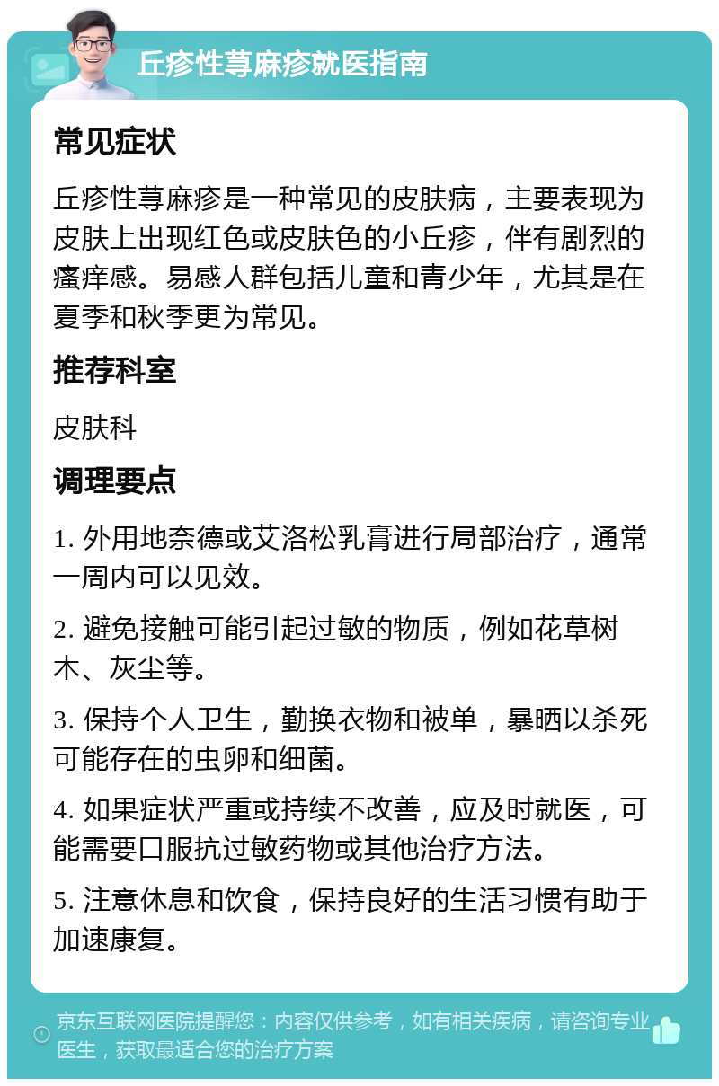 丘疹性荨麻疹就医指南 常见症状 丘疹性荨麻疹是一种常见的皮肤病，主要表现为皮肤上出现红色或皮肤色的小丘疹，伴有剧烈的瘙痒感。易感人群包括儿童和青少年，尤其是在夏季和秋季更为常见。 推荐科室 皮肤科 调理要点 1. 外用地奈德或艾洛松乳膏进行局部治疗，通常一周内可以见效。 2. 避免接触可能引起过敏的物质，例如花草树木、灰尘等。 3. 保持个人卫生，勤换衣物和被单，暴晒以杀死可能存在的虫卵和细菌。 4. 如果症状严重或持续不改善，应及时就医，可能需要口服抗过敏药物或其他治疗方法。 5. 注意休息和饮食，保持良好的生活习惯有助于加速康复。