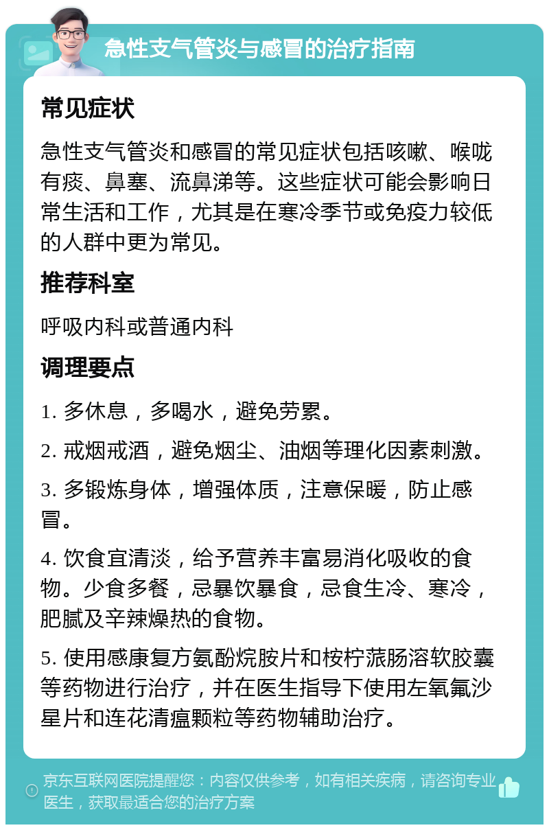 急性支气管炎与感冒的治疗指南 常见症状 急性支气管炎和感冒的常见症状包括咳嗽、喉咙有痰、鼻塞、流鼻涕等。这些症状可能会影响日常生活和工作，尤其是在寒冷季节或免疫力较低的人群中更为常见。 推荐科室 呼吸内科或普通内科 调理要点 1. 多休息，多喝水，避免劳累。 2. 戒烟戒酒，避免烟尘、油烟等理化因素刺激。 3. 多锻炼身体，增强体质，注意保暖，防止感冒。 4. 饮食宜清淡，给予营养丰富易消化吸收的食物。少食多餐，忌暴饮暴食，忌食生冷、寒冷，肥腻及辛辣燥热的食物。 5. 使用感康复方氨酚烷胺片和桉柠蒎肠溶软胶囊等药物进行治疗，并在医生指导下使用左氧氟沙星片和连花清瘟颗粒等药物辅助治疗。