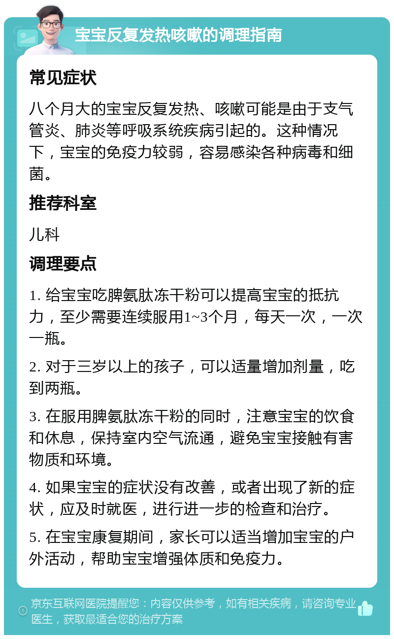 宝宝反复发热咳嗽的调理指南 常见症状 八个月大的宝宝反复发热、咳嗽可能是由于支气管炎、肺炎等呼吸系统疾病引起的。这种情况下，宝宝的免疫力较弱，容易感染各种病毒和细菌。 推荐科室 儿科 调理要点 1. 给宝宝吃脾氨肽冻干粉可以提高宝宝的抵抗力，至少需要连续服用1~3个月，每天一次，一次一瓶。 2. 对于三岁以上的孩子，可以适量增加剂量，吃到两瓶。 3. 在服用脾氨肽冻干粉的同时，注意宝宝的饮食和休息，保持室内空气流通，避免宝宝接触有害物质和环境。 4. 如果宝宝的症状没有改善，或者出现了新的症状，应及时就医，进行进一步的检查和治疗。 5. 在宝宝康复期间，家长可以适当增加宝宝的户外活动，帮助宝宝增强体质和免疫力。