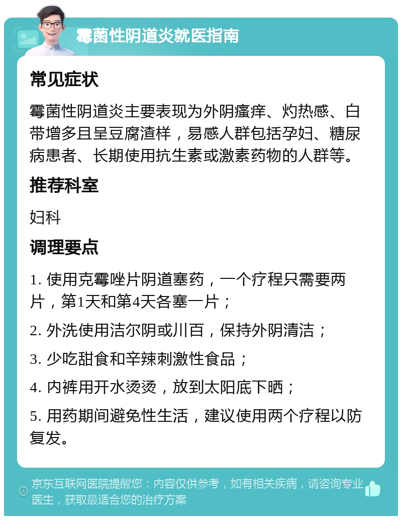 霉菌性阴道炎就医指南 常见症状 霉菌性阴道炎主要表现为外阴瘙痒、灼热感、白带增多且呈豆腐渣样，易感人群包括孕妇、糖尿病患者、长期使用抗生素或激素药物的人群等。 推荐科室 妇科 调理要点 1. 使用克霉唑片阴道塞药，一个疗程只需要两片，第1天和第4天各塞一片； 2. 外洗使用洁尔阴或川百，保持外阴清洁； 3. 少吃甜食和辛辣刺激性食品； 4. 内裤用开水烫烫，放到太阳底下晒； 5. 用药期间避免性生活，建议使用两个疗程以防复发。