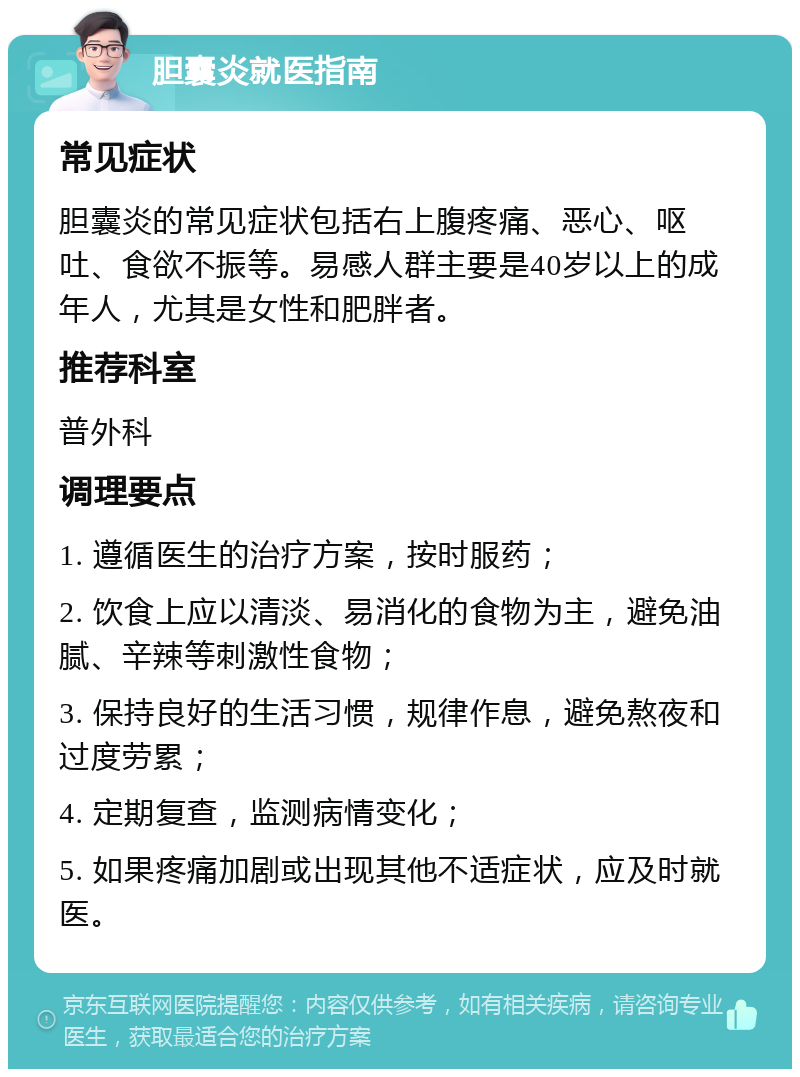 胆囊炎就医指南 常见症状 胆囊炎的常见症状包括右上腹疼痛、恶心、呕吐、食欲不振等。易感人群主要是40岁以上的成年人，尤其是女性和肥胖者。 推荐科室 普外科 调理要点 1. 遵循医生的治疗方案，按时服药； 2. 饮食上应以清淡、易消化的食物为主，避免油腻、辛辣等刺激性食物； 3. 保持良好的生活习惯，规律作息，避免熬夜和过度劳累； 4. 定期复查，监测病情变化； 5. 如果疼痛加剧或出现其他不适症状，应及时就医。