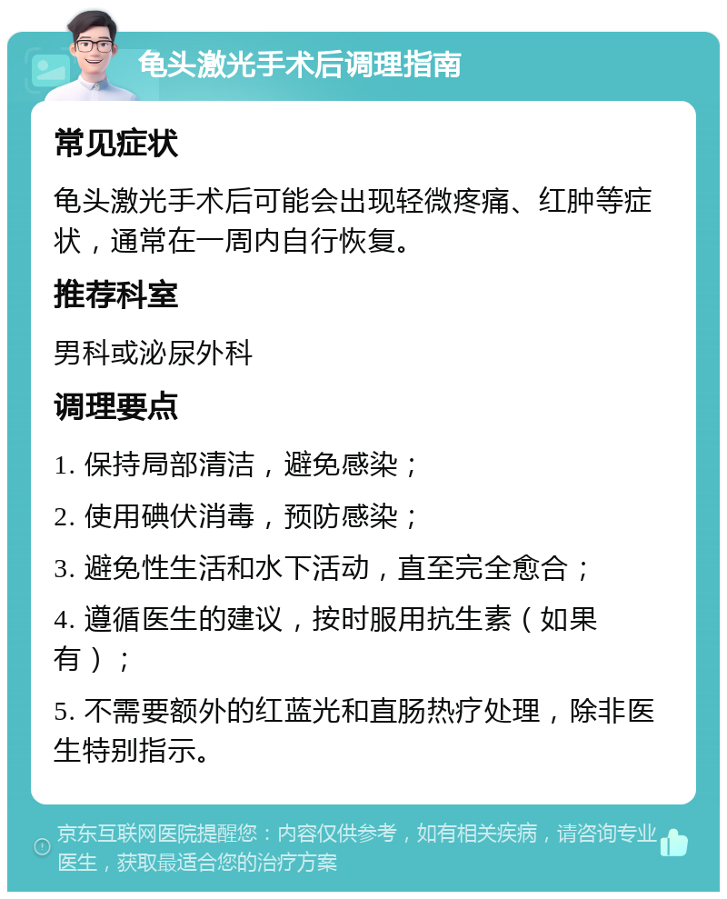 龟头激光手术后调理指南 常见症状 龟头激光手术后可能会出现轻微疼痛、红肿等症状，通常在一周内自行恢复。 推荐科室 男科或泌尿外科 调理要点 1. 保持局部清洁，避免感染； 2. 使用碘伏消毒，预防感染； 3. 避免性生活和水下活动，直至完全愈合； 4. 遵循医生的建议，按时服用抗生素（如果有）； 5. 不需要额外的红蓝光和直肠热疗处理，除非医生特别指示。