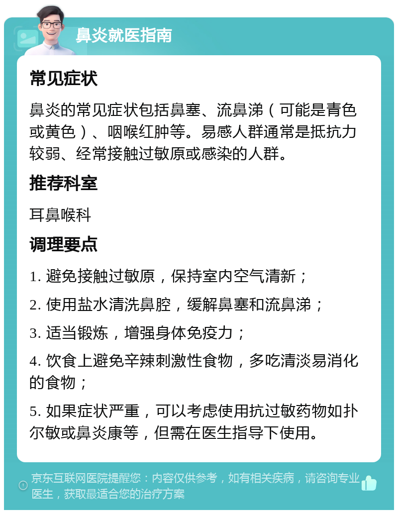 鼻炎就医指南 常见症状 鼻炎的常见症状包括鼻塞、流鼻涕（可能是青色或黄色）、咽喉红肿等。易感人群通常是抵抗力较弱、经常接触过敏原或感染的人群。 推荐科室 耳鼻喉科 调理要点 1. 避免接触过敏原，保持室内空气清新； 2. 使用盐水清洗鼻腔，缓解鼻塞和流鼻涕； 3. 适当锻炼，增强身体免疫力； 4. 饮食上避免辛辣刺激性食物，多吃清淡易消化的食物； 5. 如果症状严重，可以考虑使用抗过敏药物如扑尔敏或鼻炎康等，但需在医生指导下使用。