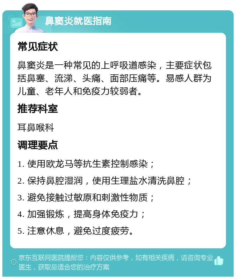 鼻窦炎就医指南 常见症状 鼻窦炎是一种常见的上呼吸道感染，主要症状包括鼻塞、流涕、头痛、面部压痛等。易感人群为儿童、老年人和免疫力较弱者。 推荐科室 耳鼻喉科 调理要点 1. 使用欧龙马等抗生素控制感染； 2. 保持鼻腔湿润，使用生理盐水清洗鼻腔； 3. 避免接触过敏原和刺激性物质； 4. 加强锻炼，提高身体免疫力； 5. 注意休息，避免过度疲劳。