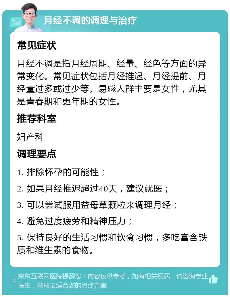 月经不调的调理与治疗 常见症状 月经不调是指月经周期、经量、经色等方面的异常变化。常见症状包括月经推迟、月经提前、月经量过多或过少等。易感人群主要是女性，尤其是青春期和更年期的女性。 推荐科室 妇产科 调理要点 1. 排除怀孕的可能性； 2. 如果月经推迟超过40天，建议就医； 3. 可以尝试服用益母草颗粒来调理月经； 4. 避免过度疲劳和精神压力； 5. 保持良好的生活习惯和饮食习惯，多吃富含铁质和维生素的食物。