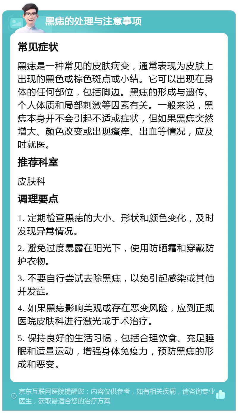 黑痣的处理与注意事项 常见症状 黑痣是一种常见的皮肤病变，通常表现为皮肤上出现的黑色或棕色斑点或小结。它可以出现在身体的任何部位，包括脚边。黑痣的形成与遗传、个人体质和局部刺激等因素有关。一般来说，黑痣本身并不会引起不适或症状，但如果黑痣突然增大、颜色改变或出现瘙痒、出血等情况，应及时就医。 推荐科室 皮肤科 调理要点 1. 定期检查黑痣的大小、形状和颜色变化，及时发现异常情况。 2. 避免过度暴露在阳光下，使用防晒霜和穿戴防护衣物。 3. 不要自行尝试去除黑痣，以免引起感染或其他并发症。 4. 如果黑痣影响美观或存在恶变风险，应到正规医院皮肤科进行激光或手术治疗。 5. 保持良好的生活习惯，包括合理饮食、充足睡眠和适量运动，增强身体免疫力，预防黑痣的形成和恶变。