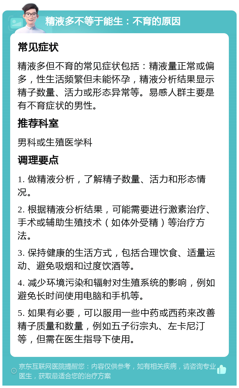 精液多不等于能生：不育的原因 常见症状 精液多但不育的常见症状包括：精液量正常或偏多，性生活频繁但未能怀孕，精液分析结果显示精子数量、活力或形态异常等。易感人群主要是有不育症状的男性。 推荐科室 男科或生殖医学科 调理要点 1. 做精液分析，了解精子数量、活力和形态情况。 2. 根据精液分析结果，可能需要进行激素治疗、手术或辅助生殖技术（如体外受精）等治疗方法。 3. 保持健康的生活方式，包括合理饮食、适量运动、避免吸烟和过度饮酒等。 4. 减少环境污染和辐射对生殖系统的影响，例如避免长时间使用电脑和手机等。 5. 如果有必要，可以服用一些中药或西药来改善精子质量和数量，例如五子衍宗丸、左卡尼汀等，但需在医生指导下使用。