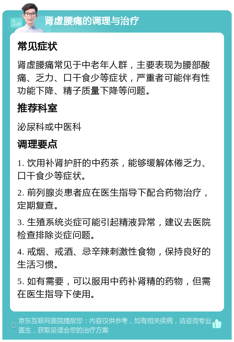 肾虚腰痛的调理与治疗 常见症状 肾虚腰痛常见于中老年人群，主要表现为腰部酸痛、乏力、口干食少等症状，严重者可能伴有性功能下降、精子质量下降等问题。 推荐科室 泌尿科或中医科 调理要点 1. 饮用补肾护肝的中药茶，能够缓解体倦乏力、口干食少等症状。 2. 前列腺炎患者应在医生指导下配合药物治疗，定期复查。 3. 生殖系统炎症可能引起精液异常，建议去医院检查排除炎症问题。 4. 戒烟、戒酒、忌辛辣刺激性食物，保持良好的生活习惯。 5. 如有需要，可以服用中药补肾精的药物，但需在医生指导下使用。