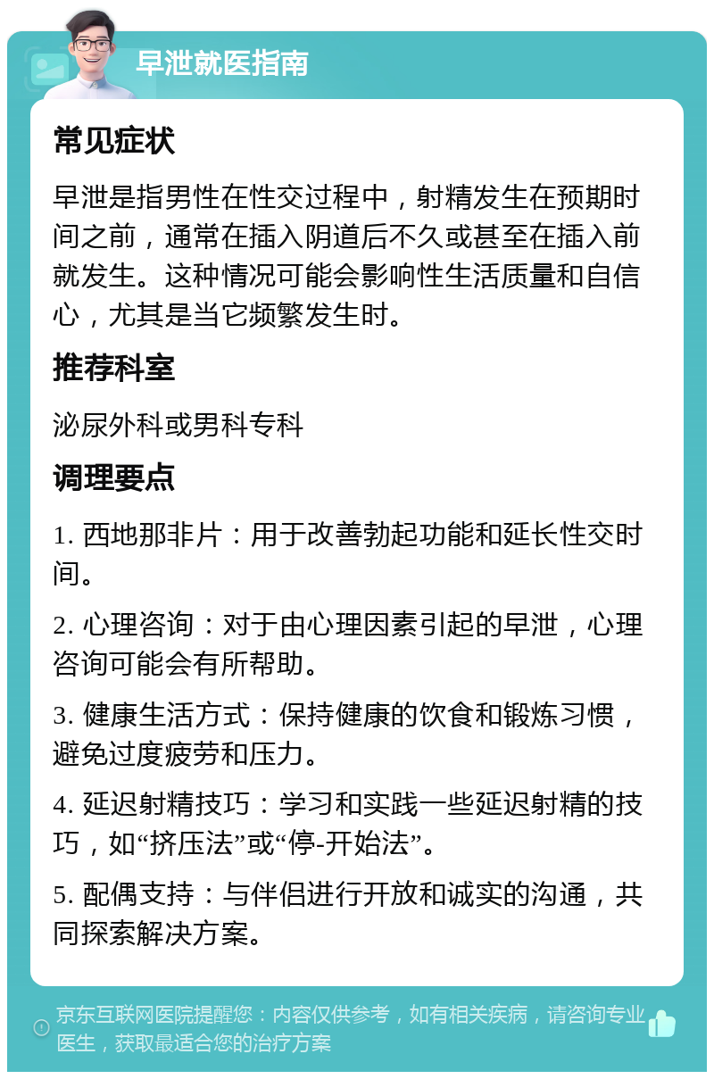 早泄就医指南 常见症状 早泄是指男性在性交过程中，射精发生在预期时间之前，通常在插入阴道后不久或甚至在插入前就发生。这种情况可能会影响性生活质量和自信心，尤其是当它频繁发生时。 推荐科室 泌尿外科或男科专科 调理要点 1. 西地那非片：用于改善勃起功能和延长性交时间。 2. 心理咨询：对于由心理因素引起的早泄，心理咨询可能会有所帮助。 3. 健康生活方式：保持健康的饮食和锻炼习惯，避免过度疲劳和压力。 4. 延迟射精技巧：学习和实践一些延迟射精的技巧，如“挤压法”或“停-开始法”。 5. 配偶支持：与伴侣进行开放和诚实的沟通，共同探索解决方案。