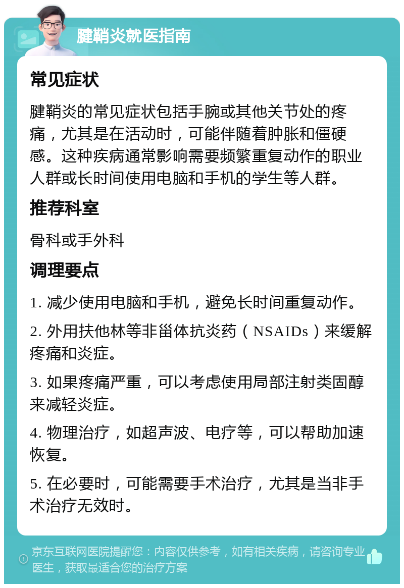 腱鞘炎就医指南 常见症状 腱鞘炎的常见症状包括手腕或其他关节处的疼痛，尤其是在活动时，可能伴随着肿胀和僵硬感。这种疾病通常影响需要频繁重复动作的职业人群或长时间使用电脑和手机的学生等人群。 推荐科室 骨科或手外科 调理要点 1. 减少使用电脑和手机，避免长时间重复动作。 2. 外用扶他林等非甾体抗炎药（NSAIDs）来缓解疼痛和炎症。 3. 如果疼痛严重，可以考虑使用局部注射类固醇来减轻炎症。 4. 物理治疗，如超声波、电疗等，可以帮助加速恢复。 5. 在必要时，可能需要手术治疗，尤其是当非手术治疗无效时。