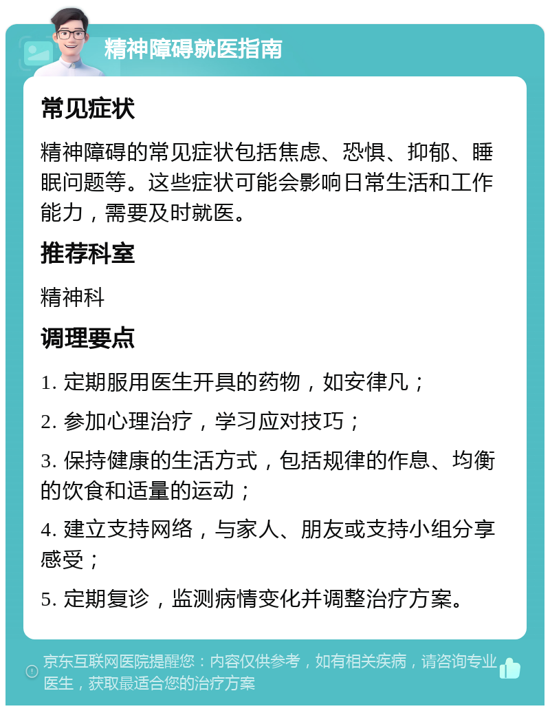 精神障碍就医指南 常见症状 精神障碍的常见症状包括焦虑、恐惧、抑郁、睡眠问题等。这些症状可能会影响日常生活和工作能力，需要及时就医。 推荐科室 精神科 调理要点 1. 定期服用医生开具的药物，如安律凡； 2. 参加心理治疗，学习应对技巧； 3. 保持健康的生活方式，包括规律的作息、均衡的饮食和适量的运动； 4. 建立支持网络，与家人、朋友或支持小组分享感受； 5. 定期复诊，监测病情变化并调整治疗方案。