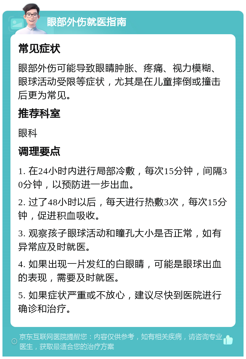 眼部外伤就医指南 常见症状 眼部外伤可能导致眼睛肿胀、疼痛、视力模糊、眼球活动受限等症状，尤其是在儿童摔倒或撞击后更为常见。 推荐科室 眼科 调理要点 1. 在24小时内进行局部冷敷，每次15分钟，间隔30分钟，以预防进一步出血。 2. 过了48小时以后，每天进行热敷3次，每次15分钟，促进积血吸收。 3. 观察孩子眼球活动和瞳孔大小是否正常，如有异常应及时就医。 4. 如果出现一片发红的白眼睛，可能是眼球出血的表现，需要及时就医。 5. 如果症状严重或不放心，建议尽快到医院进行确诊和治疗。