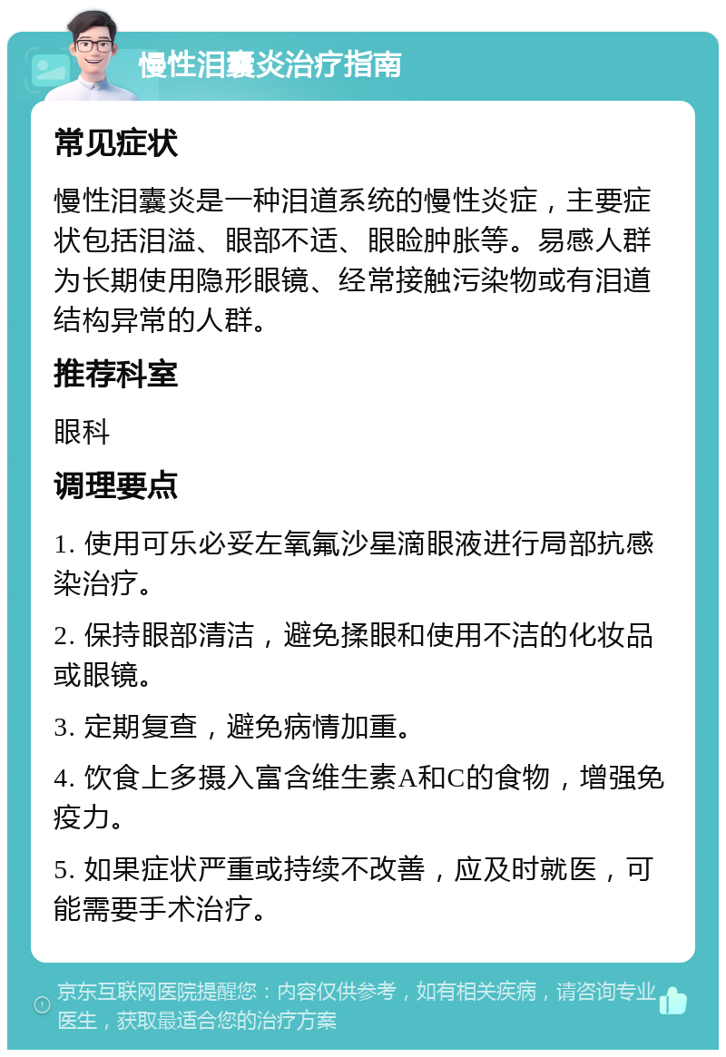 慢性泪囊炎治疗指南 常见症状 慢性泪囊炎是一种泪道系统的慢性炎症，主要症状包括泪溢、眼部不适、眼睑肿胀等。易感人群为长期使用隐形眼镜、经常接触污染物或有泪道结构异常的人群。 推荐科室 眼科 调理要点 1. 使用可乐必妥左氧氟沙星滴眼液进行局部抗感染治疗。 2. 保持眼部清洁，避免揉眼和使用不洁的化妆品或眼镜。 3. 定期复查，避免病情加重。 4. 饮食上多摄入富含维生素A和C的食物，增强免疫力。 5. 如果症状严重或持续不改善，应及时就医，可能需要手术治疗。