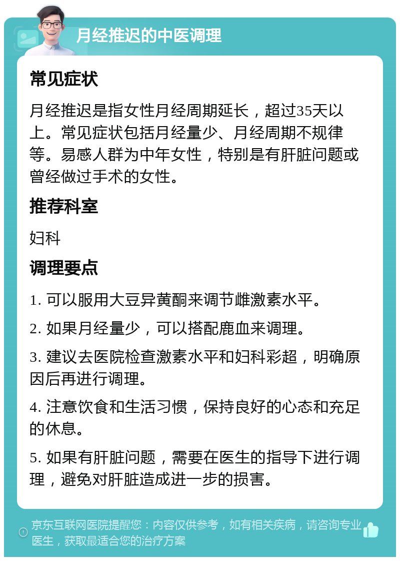 月经推迟的中医调理 常见症状 月经推迟是指女性月经周期延长，超过35天以上。常见症状包括月经量少、月经周期不规律等。易感人群为中年女性，特别是有肝脏问题或曾经做过手术的女性。 推荐科室 妇科 调理要点 1. 可以服用大豆异黄酮来调节雌激素水平。 2. 如果月经量少，可以搭配鹿血来调理。 3. 建议去医院检查激素水平和妇科彩超，明确原因后再进行调理。 4. 注意饮食和生活习惯，保持良好的心态和充足的休息。 5. 如果有肝脏问题，需要在医生的指导下进行调理，避免对肝脏造成进一步的损害。