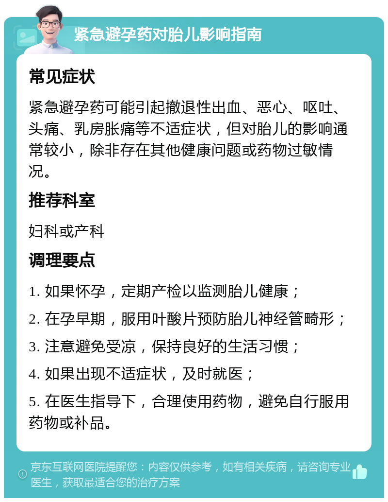 紧急避孕药对胎儿影响指南 常见症状 紧急避孕药可能引起撤退性出血、恶心、呕吐、头痛、乳房胀痛等不适症状，但对胎儿的影响通常较小，除非存在其他健康问题或药物过敏情况。 推荐科室 妇科或产科 调理要点 1. 如果怀孕，定期产检以监测胎儿健康； 2. 在孕早期，服用叶酸片预防胎儿神经管畸形； 3. 注意避免受凉，保持良好的生活习惯； 4. 如果出现不适症状，及时就医； 5. 在医生指导下，合理使用药物，避免自行服用药物或补品。