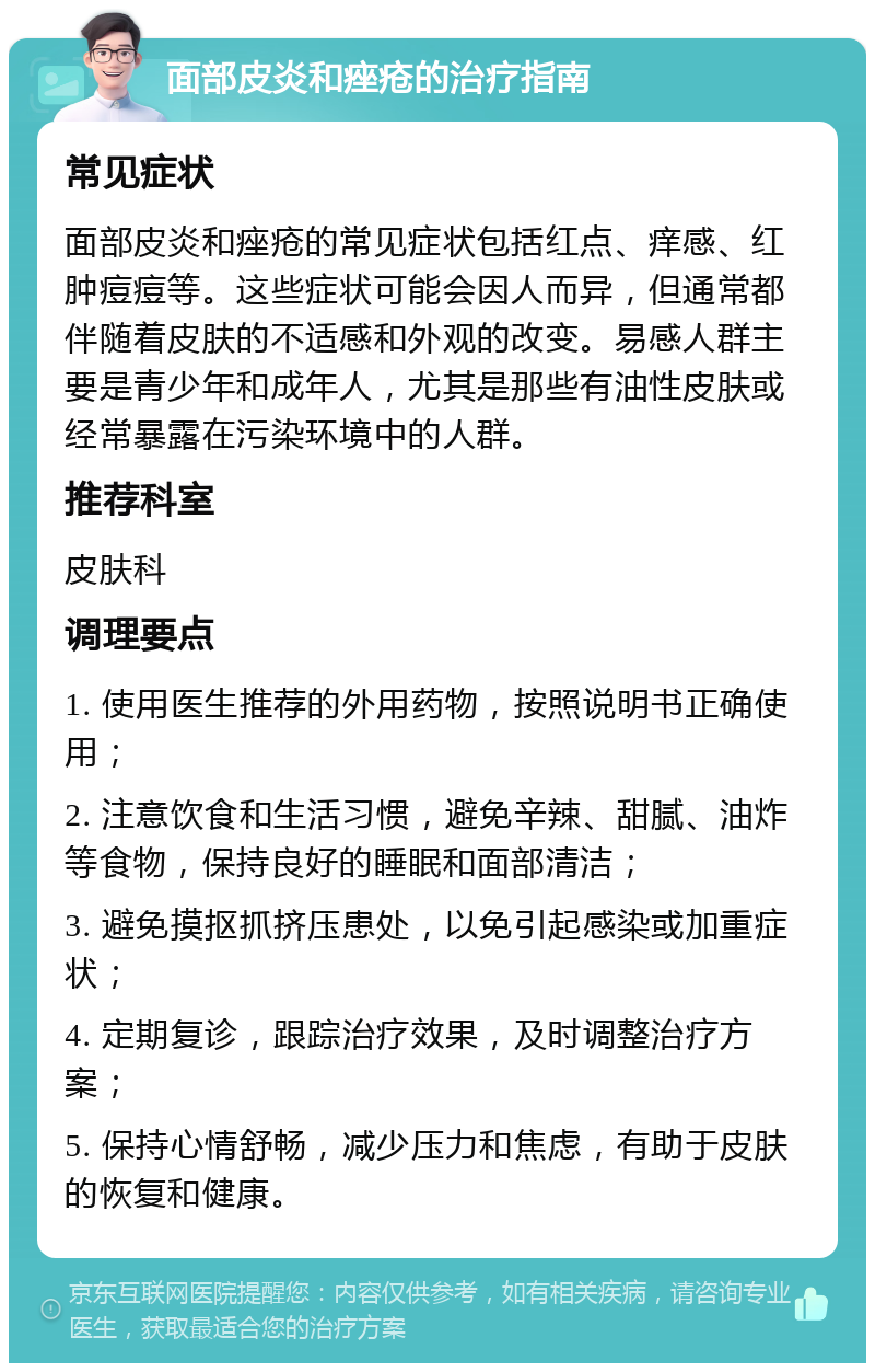 面部皮炎和痤疮的治疗指南 常见症状 面部皮炎和痤疮的常见症状包括红点、痒感、红肿痘痘等。这些症状可能会因人而异，但通常都伴随着皮肤的不适感和外观的改变。易感人群主要是青少年和成年人，尤其是那些有油性皮肤或经常暴露在污染环境中的人群。 推荐科室 皮肤科 调理要点 1. 使用医生推荐的外用药物，按照说明书正确使用； 2. 注意饮食和生活习惯，避免辛辣、甜腻、油炸等食物，保持良好的睡眠和面部清洁； 3. 避免摸抠抓挤压患处，以免引起感染或加重症状； 4. 定期复诊，跟踪治疗效果，及时调整治疗方案； 5. 保持心情舒畅，减少压力和焦虑，有助于皮肤的恢复和健康。