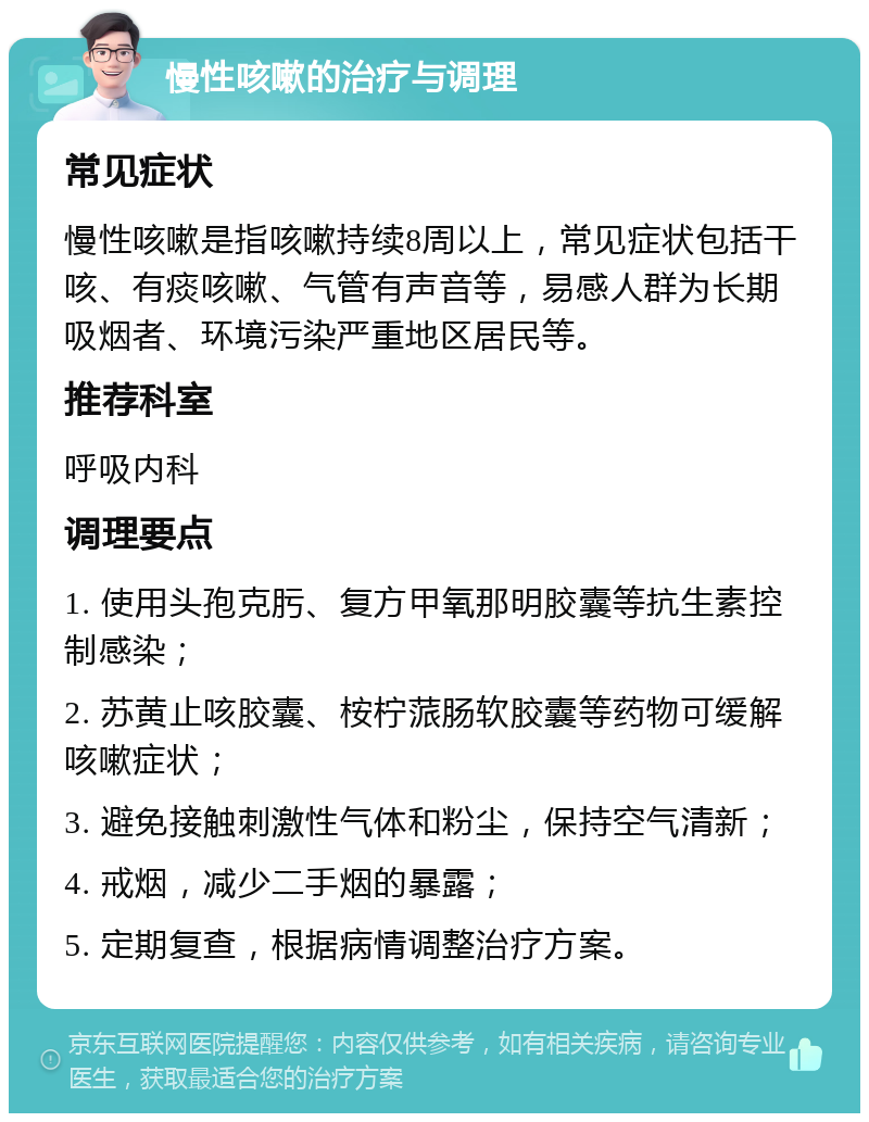 慢性咳嗽的治疗与调理 常见症状 慢性咳嗽是指咳嗽持续8周以上，常见症状包括干咳、有痰咳嗽、气管有声音等，易感人群为长期吸烟者、环境污染严重地区居民等。 推荐科室 呼吸内科 调理要点 1. 使用头孢克肟、复方甲氧那明胶囊等抗生素控制感染； 2. 苏黄止咳胶囊、桉柠蒎肠软胶囊等药物可缓解咳嗽症状； 3. 避免接触刺激性气体和粉尘，保持空气清新； 4. 戒烟，减少二手烟的暴露； 5. 定期复查，根据病情调整治疗方案。