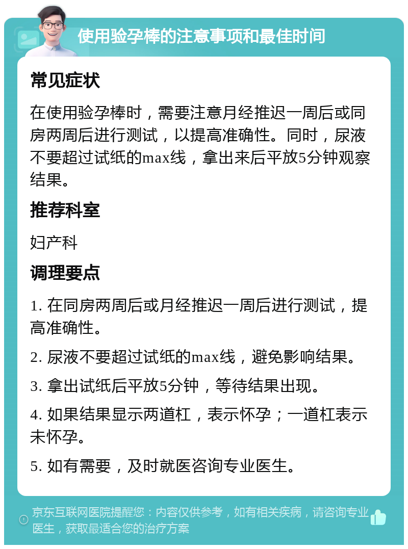 使用验孕棒的注意事项和最佳时间 常见症状 在使用验孕棒时，需要注意月经推迟一周后或同房两周后进行测试，以提高准确性。同时，尿液不要超过试纸的max线，拿出来后平放5分钟观察结果。 推荐科室 妇产科 调理要点 1. 在同房两周后或月经推迟一周后进行测试，提高准确性。 2. 尿液不要超过试纸的max线，避免影响结果。 3. 拿出试纸后平放5分钟，等待结果出现。 4. 如果结果显示两道杠，表示怀孕；一道杠表示未怀孕。 5. 如有需要，及时就医咨询专业医生。