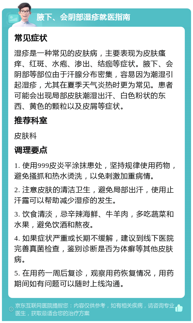 腋下、会阴部湿疹就医指南 常见症状 湿疹是一种常见的皮肤病，主要表现为皮肤瘙痒、红斑、水疱、渗出、结痂等症状。腋下、会阴部等部位由于汗腺分布密集，容易因为潮湿引起湿疹，尤其在夏季天气炎热时更为常见。患者可能会出现局部皮肤潮湿出汗、白色粉状的东西、黄色的颗粒以及皮屑等症状。 推荐科室 皮肤科 调理要点 1. 使用999皮炎平涂抹患处，坚持规律使用药物，避免搔抓和热水烫洗，以免刺激加重病情。 2. 注意皮肤的清洁卫生，避免局部出汗，使用止汗露可以帮助减少湿疹的发生。 3. 饮食清淡，忌辛辣海鲜、牛羊肉，多吃蔬菜和水果，避免饮酒和熬夜。 4. 如果症状严重或长期不缓解，建议到线下医院完善真菌检查，鉴别诊断是否为体癣等其他皮肤病。 5. 在用药一周后复诊，观察用药恢复情况，用药期间如有问题可以随时上线沟通。