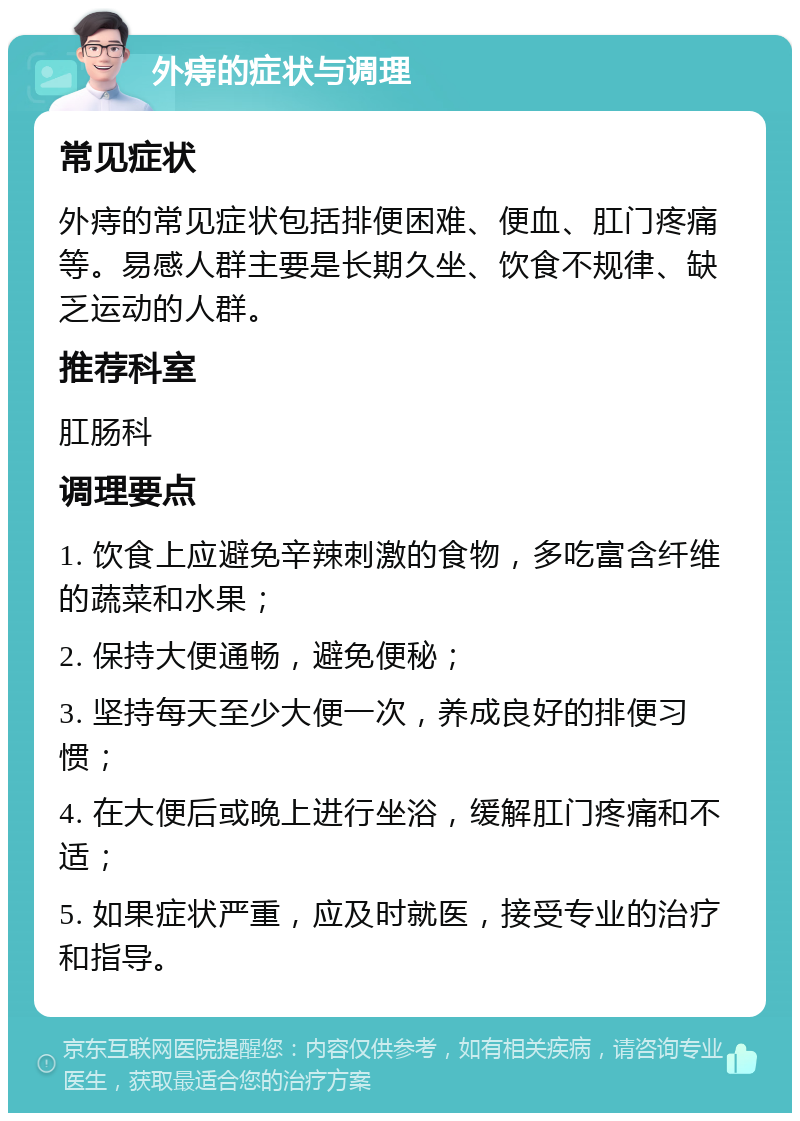 外痔的症状与调理 常见症状 外痔的常见症状包括排便困难、便血、肛门疼痛等。易感人群主要是长期久坐、饮食不规律、缺乏运动的人群。 推荐科室 肛肠科 调理要点 1. 饮食上应避免辛辣刺激的食物，多吃富含纤维的蔬菜和水果； 2. 保持大便通畅，避免便秘； 3. 坚持每天至少大便一次，养成良好的排便习惯； 4. 在大便后或晚上进行坐浴，缓解肛门疼痛和不适； 5. 如果症状严重，应及时就医，接受专业的治疗和指导。