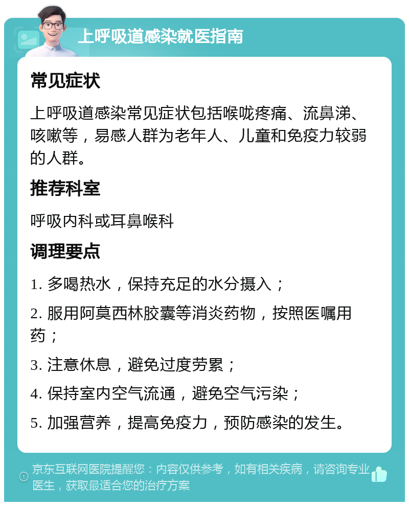 上呼吸道感染就医指南 常见症状 上呼吸道感染常见症状包括喉咙疼痛、流鼻涕、咳嗽等，易感人群为老年人、儿童和免疫力较弱的人群。 推荐科室 呼吸内科或耳鼻喉科 调理要点 1. 多喝热水，保持充足的水分摄入； 2. 服用阿莫西林胶囊等消炎药物，按照医嘱用药； 3. 注意休息，避免过度劳累； 4. 保持室内空气流通，避免空气污染； 5. 加强营养，提高免疫力，预防感染的发生。