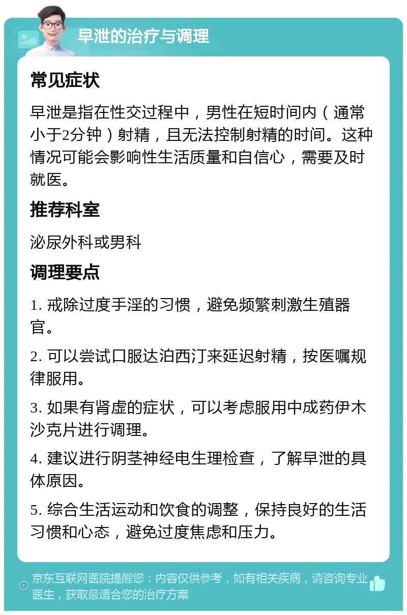 早泄的治疗与调理 常见症状 早泄是指在性交过程中，男性在短时间内（通常小于2分钟）射精，且无法控制射精的时间。这种情况可能会影响性生活质量和自信心，需要及时就医。 推荐科室 泌尿外科或男科 调理要点 1. 戒除过度手淫的习惯，避免频繁刺激生殖器官。 2. 可以尝试口服达泊西汀来延迟射精，按医嘱规律服用。 3. 如果有肾虚的症状，可以考虑服用中成药伊木沙克片进行调理。 4. 建议进行阴茎神经电生理检查，了解早泄的具体原因。 5. 综合生活运动和饮食的调整，保持良好的生活习惯和心态，避免过度焦虑和压力。