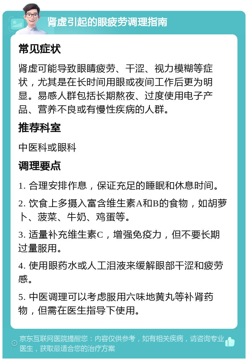 肾虚引起的眼疲劳调理指南 常见症状 肾虚可能导致眼睛疲劳、干涩、视力模糊等症状，尤其是在长时间用眼或夜间工作后更为明显。易感人群包括长期熬夜、过度使用电子产品、营养不良或有慢性疾病的人群。 推荐科室 中医科或眼科 调理要点 1. 合理安排作息，保证充足的睡眠和休息时间。 2. 饮食上多摄入富含维生素A和B的食物，如胡萝卜、菠菜、牛奶、鸡蛋等。 3. 适量补充维生素C，增强免疫力，但不要长期过量服用。 4. 使用眼药水或人工泪液来缓解眼部干涩和疲劳感。 5. 中医调理可以考虑服用六味地黄丸等补肾药物，但需在医生指导下使用。