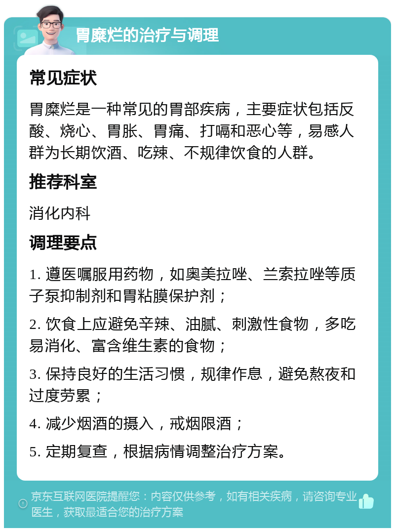 胃糜烂的治疗与调理 常见症状 胃糜烂是一种常见的胃部疾病，主要症状包括反酸、烧心、胃胀、胃痛、打嗝和恶心等，易感人群为长期饮酒、吃辣、不规律饮食的人群。 推荐科室 消化内科 调理要点 1. 遵医嘱服用药物，如奥美拉唑、兰索拉唑等质子泵抑制剂和胃粘膜保护剂； 2. 饮食上应避免辛辣、油腻、刺激性食物，多吃易消化、富含维生素的食物； 3. 保持良好的生活习惯，规律作息，避免熬夜和过度劳累； 4. 减少烟酒的摄入，戒烟限酒； 5. 定期复查，根据病情调整治疗方案。