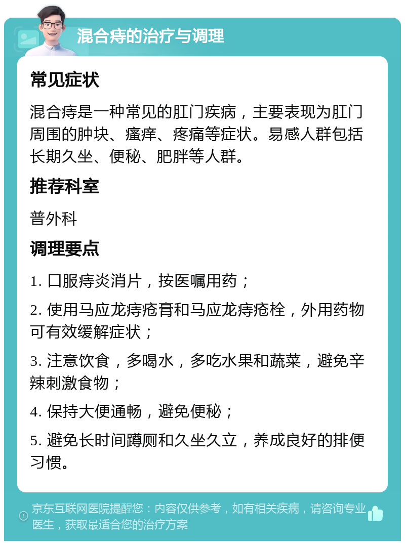 混合痔的治疗与调理 常见症状 混合痔是一种常见的肛门疾病，主要表现为肛门周围的肿块、瘙痒、疼痛等症状。易感人群包括长期久坐、便秘、肥胖等人群。 推荐科室 普外科 调理要点 1. 口服痔炎消片，按医嘱用药； 2. 使用马应龙痔疮膏和马应龙痔疮栓，外用药物可有效缓解症状； 3. 注意饮食，多喝水，多吃水果和蔬菜，避免辛辣刺激食物； 4. 保持大便通畅，避免便秘； 5. 避免长时间蹲厕和久坐久立，养成良好的排便习惯。