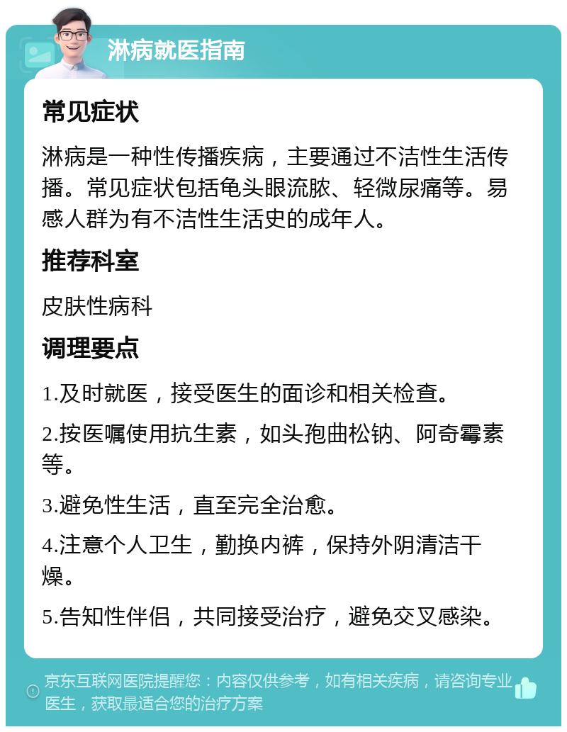 淋病就医指南 常见症状 淋病是一种性传播疾病，主要通过不洁性生活传播。常见症状包括龟头眼流脓、轻微尿痛等。易感人群为有不洁性生活史的成年人。 推荐科室 皮肤性病科 调理要点 1.及时就医，接受医生的面诊和相关检查。 2.按医嘱使用抗生素，如头孢曲松钠、阿奇霉素等。 3.避免性生活，直至完全治愈。 4.注意个人卫生，勤换内裤，保持外阴清洁干燥。 5.告知性伴侣，共同接受治疗，避免交叉感染。