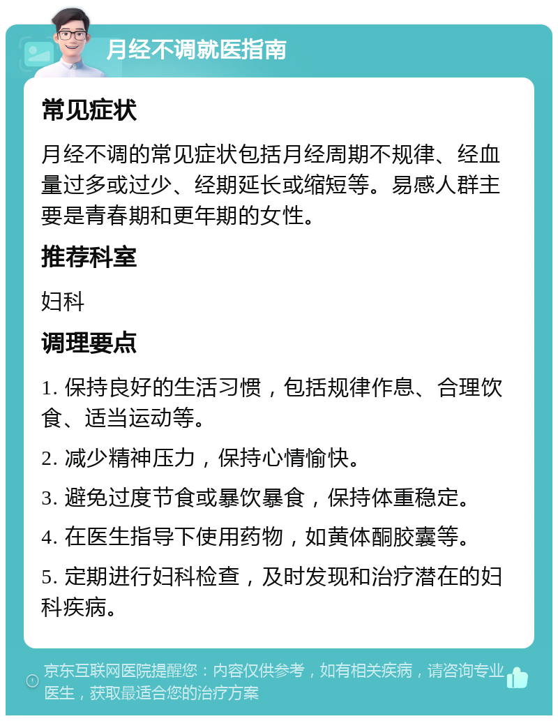 月经不调就医指南 常见症状 月经不调的常见症状包括月经周期不规律、经血量过多或过少、经期延长或缩短等。易感人群主要是青春期和更年期的女性。 推荐科室 妇科 调理要点 1. 保持良好的生活习惯，包括规律作息、合理饮食、适当运动等。 2. 减少精神压力，保持心情愉快。 3. 避免过度节食或暴饮暴食，保持体重稳定。 4. 在医生指导下使用药物，如黄体酮胶囊等。 5. 定期进行妇科检查，及时发现和治疗潜在的妇科疾病。