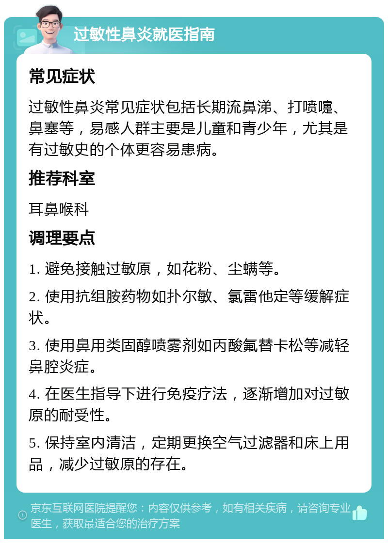 过敏性鼻炎就医指南 常见症状 过敏性鼻炎常见症状包括长期流鼻涕、打喷嚏、鼻塞等，易感人群主要是儿童和青少年，尤其是有过敏史的个体更容易患病。 推荐科室 耳鼻喉科 调理要点 1. 避免接触过敏原，如花粉、尘螨等。 2. 使用抗组胺药物如扑尔敏、氯雷他定等缓解症状。 3. 使用鼻用类固醇喷雾剂如丙酸氟替卡松等减轻鼻腔炎症。 4. 在医生指导下进行免疫疗法，逐渐增加对过敏原的耐受性。 5. 保持室内清洁，定期更换空气过滤器和床上用品，减少过敏原的存在。