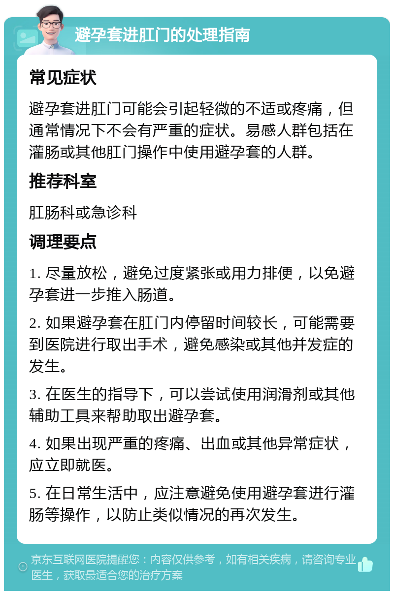 避孕套进肛门的处理指南 常见症状 避孕套进肛门可能会引起轻微的不适或疼痛，但通常情况下不会有严重的症状。易感人群包括在灌肠或其他肛门操作中使用避孕套的人群。 推荐科室 肛肠科或急诊科 调理要点 1. 尽量放松，避免过度紧张或用力排便，以免避孕套进一步推入肠道。 2. 如果避孕套在肛门内停留时间较长，可能需要到医院进行取出手术，避免感染或其他并发症的发生。 3. 在医生的指导下，可以尝试使用润滑剂或其他辅助工具来帮助取出避孕套。 4. 如果出现严重的疼痛、出血或其他异常症状，应立即就医。 5. 在日常生活中，应注意避免使用避孕套进行灌肠等操作，以防止类似情况的再次发生。