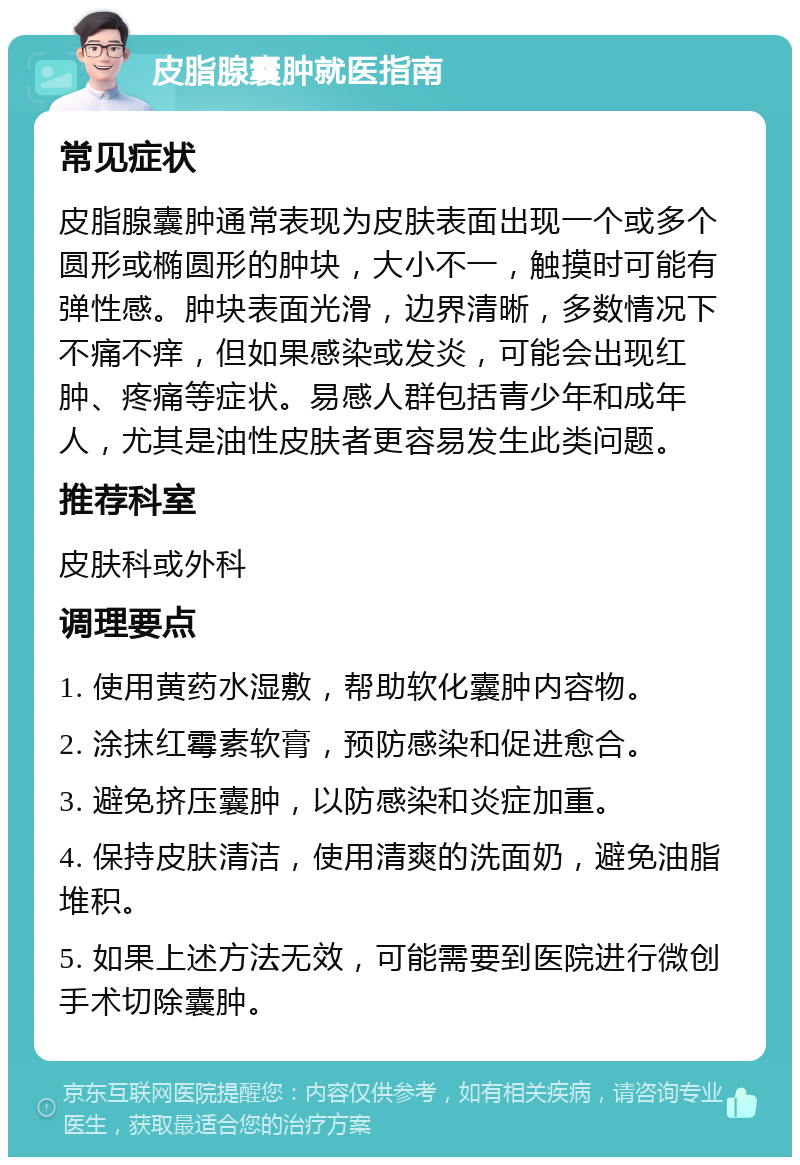 皮脂腺囊肿就医指南 常见症状 皮脂腺囊肿通常表现为皮肤表面出现一个或多个圆形或椭圆形的肿块，大小不一，触摸时可能有弹性感。肿块表面光滑，边界清晰，多数情况下不痛不痒，但如果感染或发炎，可能会出现红肿、疼痛等症状。易感人群包括青少年和成年人，尤其是油性皮肤者更容易发生此类问题。 推荐科室 皮肤科或外科 调理要点 1. 使用黄药水湿敷，帮助软化囊肿内容物。 2. 涂抹红霉素软膏，预防感染和促进愈合。 3. 避免挤压囊肿，以防感染和炎症加重。 4. 保持皮肤清洁，使用清爽的洗面奶，避免油脂堆积。 5. 如果上述方法无效，可能需要到医院进行微创手术切除囊肿。