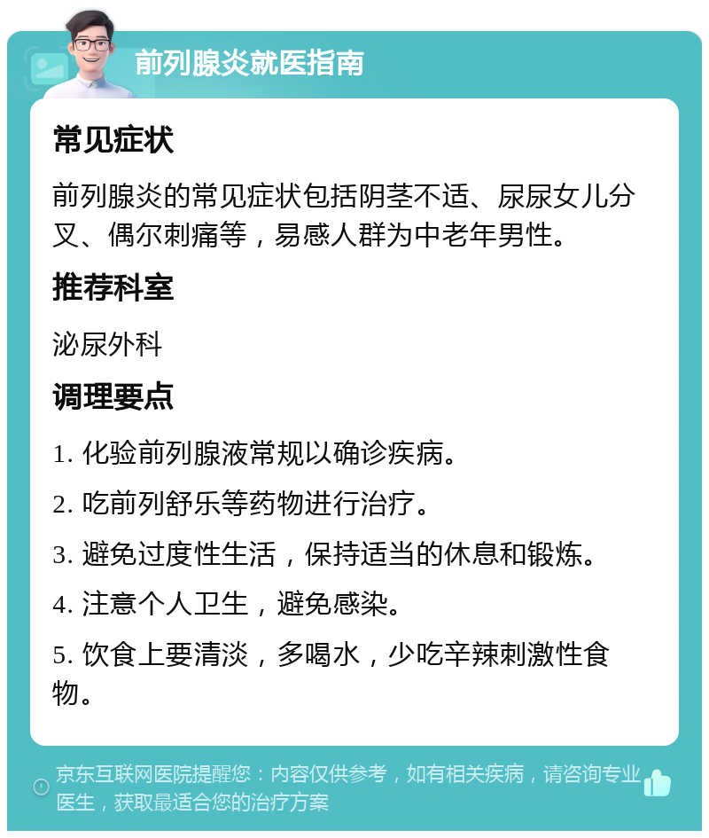 前列腺炎就医指南 常见症状 前列腺炎的常见症状包括阴茎不适、尿尿女儿分叉、偶尔刺痛等，易感人群为中老年男性。 推荐科室 泌尿外科 调理要点 1. 化验前列腺液常规以确诊疾病。 2. 吃前列舒乐等药物进行治疗。 3. 避免过度性生活，保持适当的休息和锻炼。 4. 注意个人卫生，避免感染。 5. 饮食上要清淡，多喝水，少吃辛辣刺激性食物。