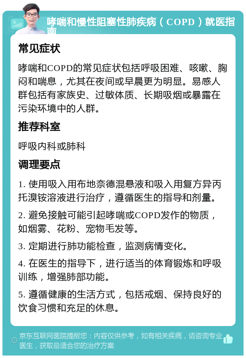 哮喘和慢性阻塞性肺疾病（COPD）就医指南 常见症状 哮喘和COPD的常见症状包括呼吸困难、咳嗽、胸闷和喘息，尤其在夜间或早晨更为明显。易感人群包括有家族史、过敏体质、长期吸烟或暴露在污染环境中的人群。 推荐科室 呼吸内科或肺科 调理要点 1. 使用吸入用布地奈德混悬液和吸入用复方异丙托溴铵溶液进行治疗，遵循医生的指导和剂量。 2. 避免接触可能引起哮喘或COPD发作的物质，如烟雾、花粉、宠物毛发等。 3. 定期进行肺功能检查，监测病情变化。 4. 在医生的指导下，进行适当的体育锻炼和呼吸训练，增强肺部功能。 5. 遵循健康的生活方式，包括戒烟、保持良好的饮食习惯和充足的休息。