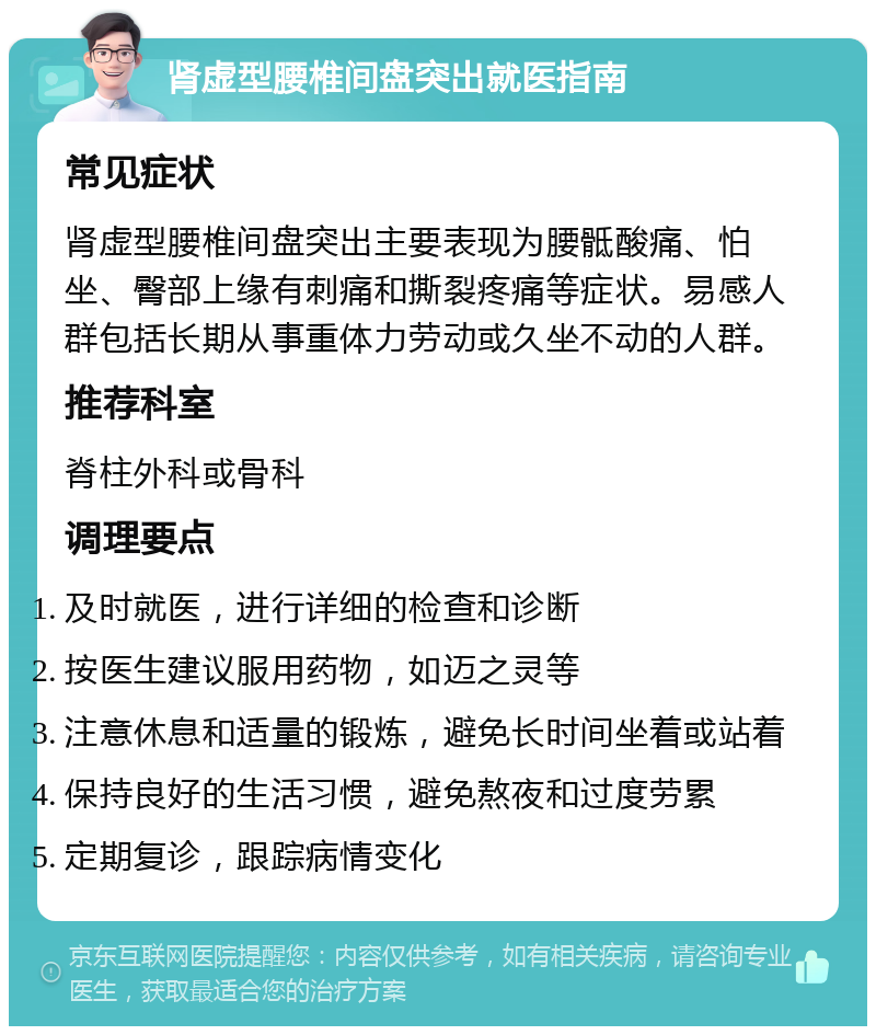 肾虚型腰椎间盘突出就医指南 常见症状 肾虚型腰椎间盘突出主要表现为腰骶酸痛、怕坐、臀部上缘有刺痛和撕裂疼痛等症状。易感人群包括长期从事重体力劳动或久坐不动的人群。 推荐科室 脊柱外科或骨科 调理要点 及时就医，进行详细的检查和诊断 按医生建议服用药物，如迈之灵等 注意休息和适量的锻炼，避免长时间坐着或站着 保持良好的生活习惯，避免熬夜和过度劳累 定期复诊，跟踪病情变化