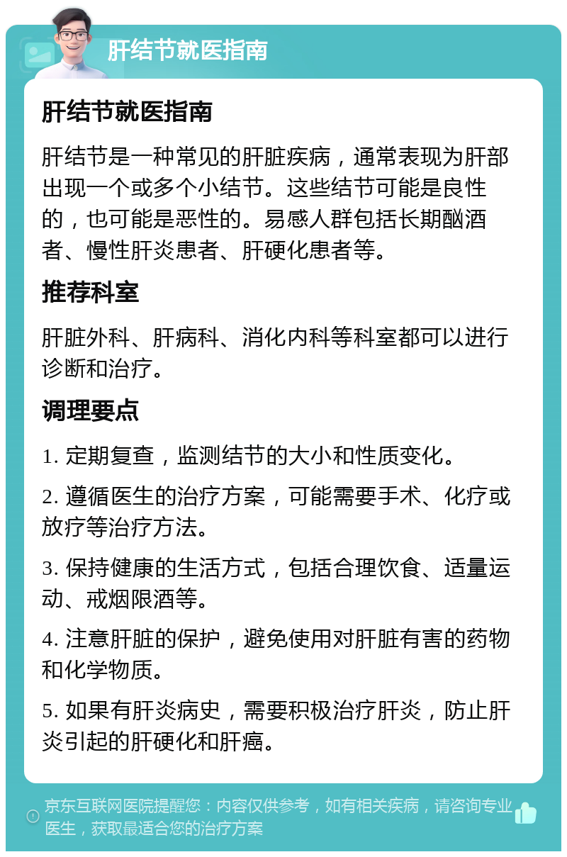 肝结节就医指南 肝结节就医指南 肝结节是一种常见的肝脏疾病，通常表现为肝部出现一个或多个小结节。这些结节可能是良性的，也可能是恶性的。易感人群包括长期酗酒者、慢性肝炎患者、肝硬化患者等。 推荐科室 肝脏外科、肝病科、消化内科等科室都可以进行诊断和治疗。 调理要点 1. 定期复查，监测结节的大小和性质变化。 2. 遵循医生的治疗方案，可能需要手术、化疗或放疗等治疗方法。 3. 保持健康的生活方式，包括合理饮食、适量运动、戒烟限酒等。 4. 注意肝脏的保护，避免使用对肝脏有害的药物和化学物质。 5. 如果有肝炎病史，需要积极治疗肝炎，防止肝炎引起的肝硬化和肝癌。