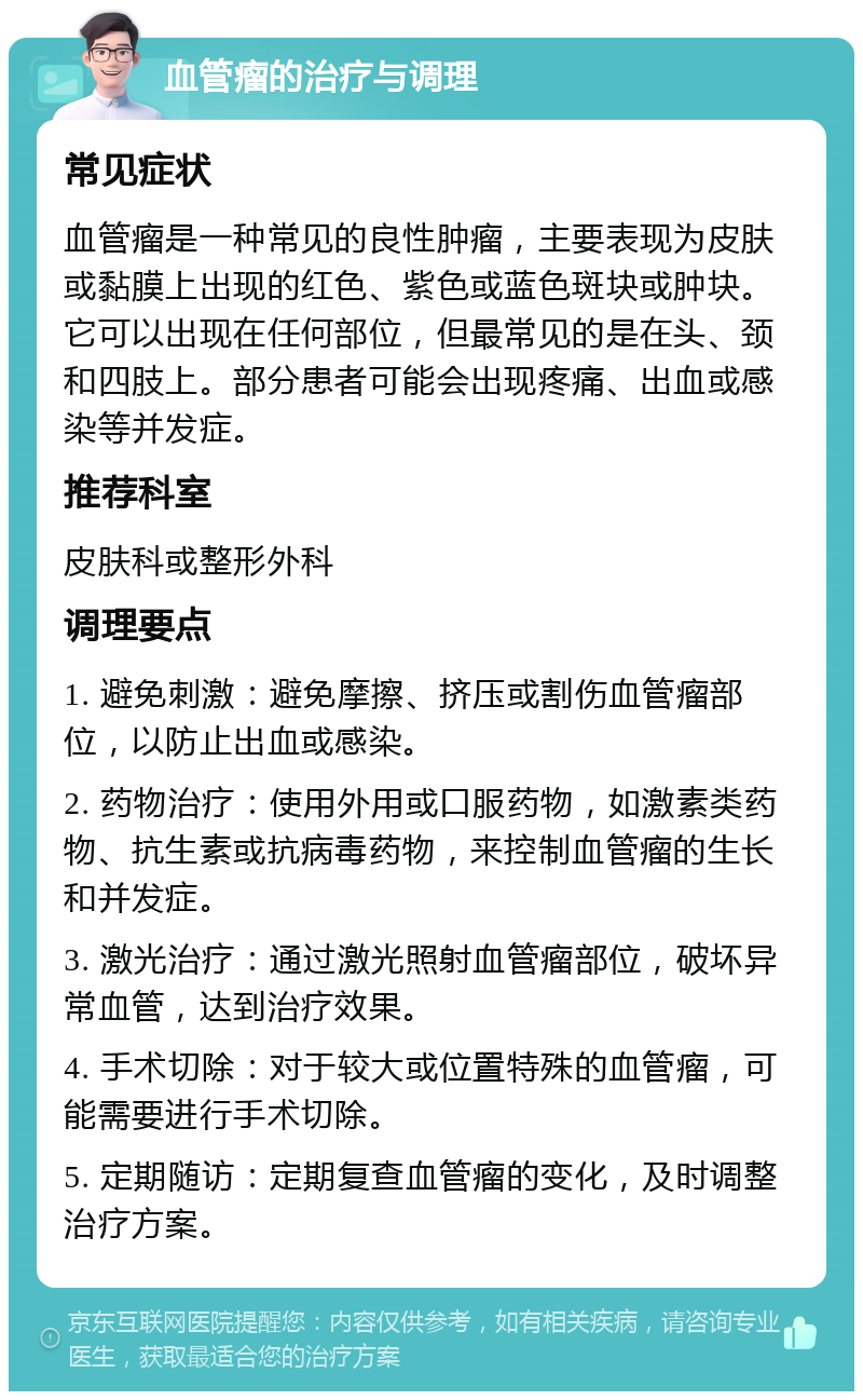 血管瘤的治疗与调理 常见症状 血管瘤是一种常见的良性肿瘤，主要表现为皮肤或黏膜上出现的红色、紫色或蓝色斑块或肿块。它可以出现在任何部位，但最常见的是在头、颈和四肢上。部分患者可能会出现疼痛、出血或感染等并发症。 推荐科室 皮肤科或整形外科 调理要点 1. 避免刺激：避免摩擦、挤压或割伤血管瘤部位，以防止出血或感染。 2. 药物治疗：使用外用或口服药物，如激素类药物、抗生素或抗病毒药物，来控制血管瘤的生长和并发症。 3. 激光治疗：通过激光照射血管瘤部位，破坏异常血管，达到治疗效果。 4. 手术切除：对于较大或位置特殊的血管瘤，可能需要进行手术切除。 5. 定期随访：定期复查血管瘤的变化，及时调整治疗方案。