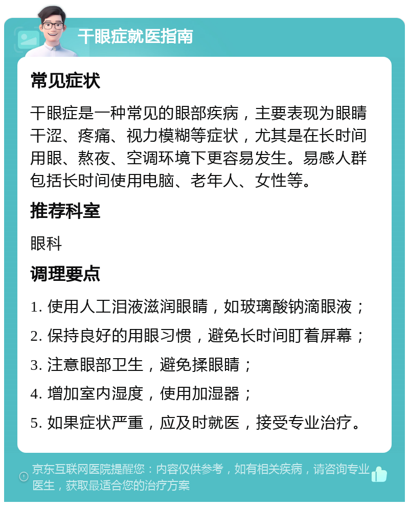 干眼症就医指南 常见症状 干眼症是一种常见的眼部疾病，主要表现为眼睛干涩、疼痛、视力模糊等症状，尤其是在长时间用眼、熬夜、空调环境下更容易发生。易感人群包括长时间使用电脑、老年人、女性等。 推荐科室 眼科 调理要点 1. 使用人工泪液滋润眼睛，如玻璃酸钠滴眼液； 2. 保持良好的用眼习惯，避免长时间盯着屏幕； 3. 注意眼部卫生，避免揉眼睛； 4. 增加室内湿度，使用加湿器； 5. 如果症状严重，应及时就医，接受专业治疗。