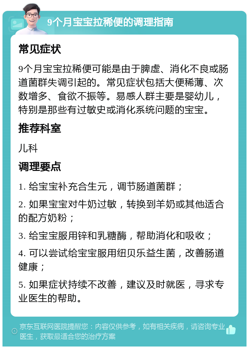 9个月宝宝拉稀便的调理指南 常见症状 9个月宝宝拉稀便可能是由于脾虚、消化不良或肠道菌群失调引起的。常见症状包括大便稀薄、次数增多、食欲不振等。易感人群主要是婴幼儿，特别是那些有过敏史或消化系统问题的宝宝。 推荐科室 儿科 调理要点 1. 给宝宝补充合生元，调节肠道菌群； 2. 如果宝宝对牛奶过敏，转换到羊奶或其他适合的配方奶粉； 3. 给宝宝服用锌和乳糖酶，帮助消化和吸收； 4. 可以尝试给宝宝服用纽贝乐益生菌，改善肠道健康； 5. 如果症状持续不改善，建议及时就医，寻求专业医生的帮助。