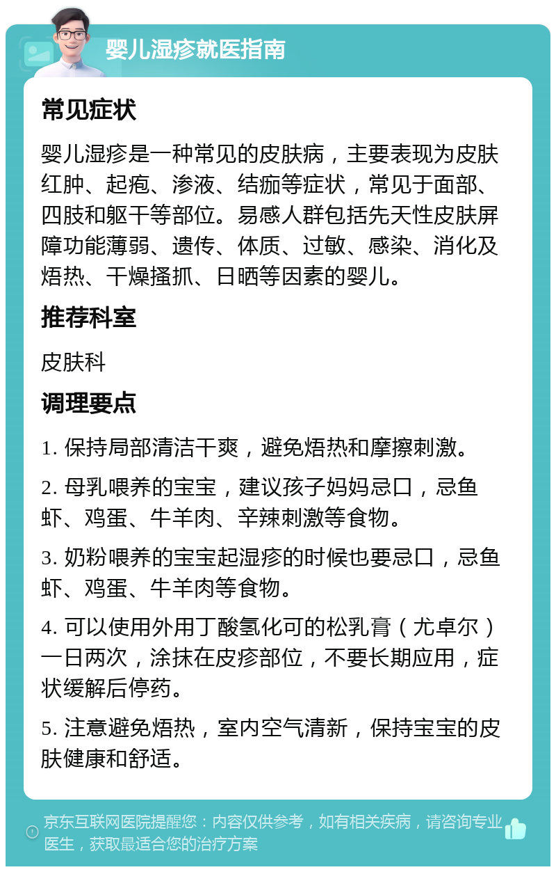 婴儿湿疹就医指南 常见症状 婴儿湿疹是一种常见的皮肤病，主要表现为皮肤红肿、起疱、渗液、结痂等症状，常见于面部、四肢和躯干等部位。易感人群包括先天性皮肤屏障功能薄弱、遗传、体质、过敏、感染、消化及焐热、干燥搔抓、日晒等因素的婴儿。 推荐科室 皮肤科 调理要点 1. 保持局部清洁干爽，避免焐热和摩擦刺激。 2. 母乳喂养的宝宝，建议孩子妈妈忌口，忌鱼虾、鸡蛋、牛羊肉、辛辣刺激等食物。 3. 奶粉喂养的宝宝起湿疹的时候也要忌口，忌鱼虾、鸡蛋、牛羊肉等食物。 4. 可以使用外用丁酸氢化可的松乳膏（尤卓尔）一日两次，涂抹在皮疹部位，不要长期应用，症状缓解后停药。 5. 注意避免焐热，室内空气清新，保持宝宝的皮肤健康和舒适。