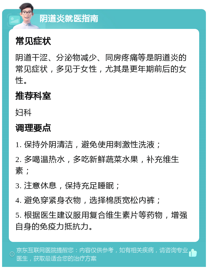 阴道炎就医指南 常见症状 阴道干涩、分泌物减少、同房疼痛等是阴道炎的常见症状，多见于女性，尤其是更年期前后的女性。 推荐科室 妇科 调理要点 1. 保持外阴清洁，避免使用刺激性洗液； 2. 多喝温热水，多吃新鲜蔬菜水果，补充维生素； 3. 注意休息，保持充足睡眠； 4. 避免穿紧身衣物，选择棉质宽松内裤； 5. 根据医生建议服用复合维生素片等药物，增强自身的免疫力抵抗力。