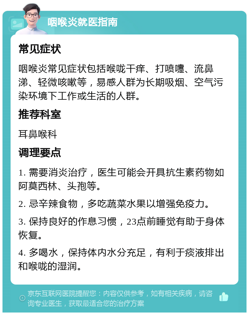 咽喉炎就医指南 常见症状 咽喉炎常见症状包括喉咙干痒、打喷嚏、流鼻涕、轻微咳嗽等，易感人群为长期吸烟、空气污染环境下工作或生活的人群。 推荐科室 耳鼻喉科 调理要点 1. 需要消炎治疗，医生可能会开具抗生素药物如阿莫西林、头孢等。 2. 忌辛辣食物，多吃蔬菜水果以增强免疫力。 3. 保持良好的作息习惯，23点前睡觉有助于身体恢复。 4. 多喝水，保持体内水分充足，有利于痰液排出和喉咙的湿润。